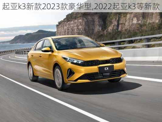 起亚k3新款2023款豪华型,2022起亚k3等新款